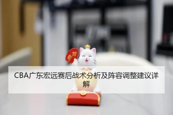 CBA广东宏远赛后战术分析及阵容调整建议详解