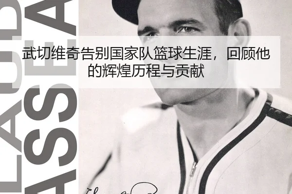 武切维奇告别国家队篮球生涯，回顾他的辉煌历程与贡献